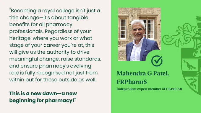 “Becoming a royal college isn’t just a title change—it’s about tangible benefits for all pharmacy professionals. Regardless of your heritage, where you work or what stage of your career you’re at, this will give us the authority to drive meaningful change, raise standards, and ensure pharmacy’s evolving role is fully recognised not just from within but for those outside as well.

This is a new dawn—a new beginning for pharmacy!"

Mahendra G Patel, FRPharmS
Independent expert member of UKPPLAB
