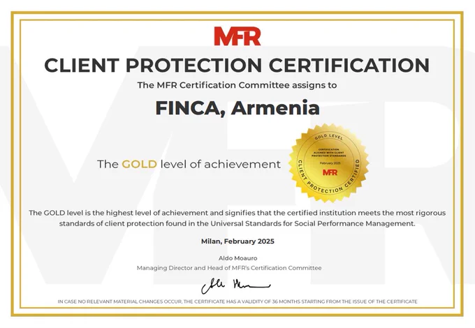 Image of a certificate from MFR that reads Client Protection Certification. THE MFR Certification Committee assigns to FINCA, Armenia the GOLD level of achievement. The gold level sis the highest level of achievement and signifies that the certified institutions meets the most rigorous standards of client protection found in the Universal Standards for Social Performance Management. Milan, February 2025. Signed by the managing director and head of MFR's Certification Committee. It is a white certificate with black and red lettering, gold trim and a gold seal. 