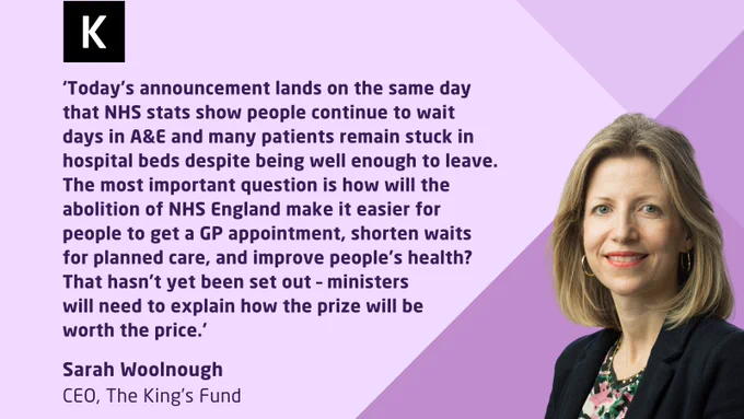 Sarah Woolnough, CEO of The King’s Fund, with a quote about NHS services improvements on a purple and gray background.

The text reads:
‘Today’s announcement lands on the same day that NHS stats show people continue to wait days in A&E and many patients remain stuck in hospital beds despite being well enough to leave. The most important question is how will the abolition of NHS England make it easier for people to get a GP appointment, shorten waits for planned care and improve people’s health? That hasn’t yet been set out – ministers will need to explain how the prize will be worth the price.

