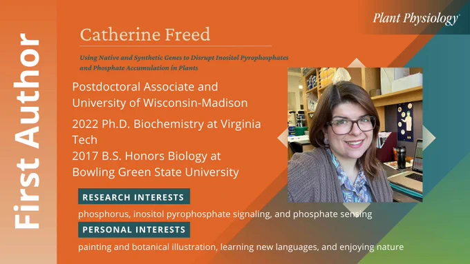 Catherine Freed (she/her)  is the First Author of Using Native and Synthetic Genes to Disrupt Inositol Pyrophosphates and Phosphate Accumulation in Plants  published 30 October 2024. Freed is a Postdoctoral Associate and University of Wisconsin-Madison.
Education background includes 2022 Ph.D. Biochemistry at Virginia Tech; 2017 B.S. Honors Biology at Bowling Green State University. Research interests include phosphorus, inositol pyrophosphate signaling, and phosphate sensing. Personal interests include painting and botanical illustration, learning new languages, and enjoying nature.
