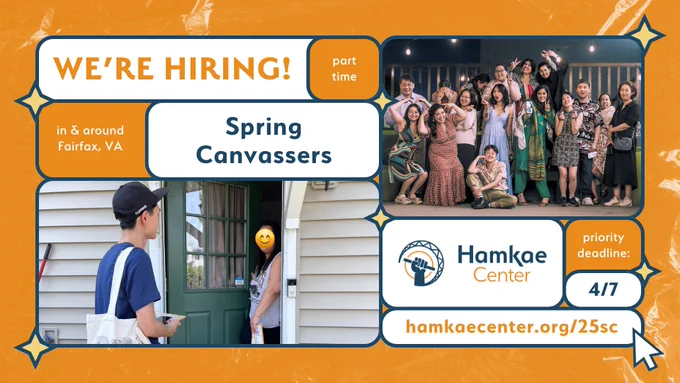 Hamkae Center: We're Hiring!
In & around Fairfax, VA. Part-time Spring Canvassers.
Priority deadline: 4/7.
hamkaecenter.org/25sc

Photo of Hamkae Center canvasser at a household door, talking with an Asian neighbor. Group photo of Hamkae Center staff and board members wearing fancy clothes at Hamkae Center's Pursuing Our Dreams 2024. 