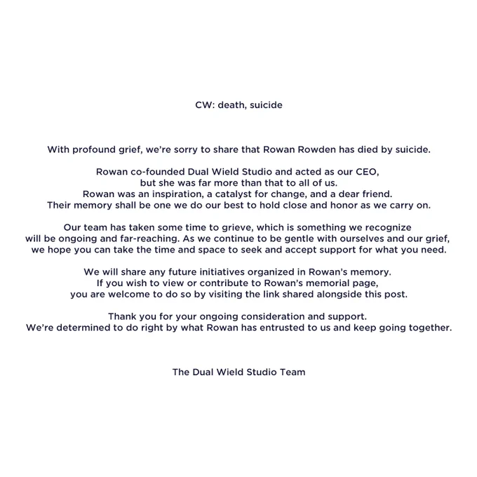 CW: death, suicide

With profound grief, we’re sorry to share that Rowan Rowden has died by suicide.

Rowan co-founded Dual Wield Studio and acted as our CEO, but she was far more than that to all of us. Rowan was an inspiration, a catalyst for change, and a dear friend. Their memory shall be one we do our best to hold close and honor as we carry on.

Our team has taken some time to grieve, which is something we recognize will be ongoing and far-reaching. As we continue to be gentle with ourselves and our grief, we hope you can take the time and space to seek and accept support for what you need.

We will share any future initiatives organized in Rowan’s memory. If you wish to view or contribute to Rowan’s memorial page, you are welcome to do so by visiting the link shared alongside this post.

Thank you for your ongoing consideration and support. We’re determined to do right by what Rowan has entrusted to us and keep going together.

The Dual Wield Studio Team