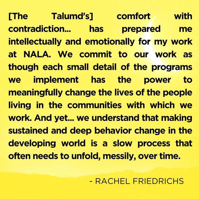 "[The Talumd's] comfort with contradiction... has prepared me intellectually and emotionally for my work at NALA. We commit to our work as though each small detail of the programs we implement has the power to meaningfully change the lives of the people living in the communities with which we work. And yet... we understand that making sustained and deep behavior change in the developing world is a slow process that often needs to unfold, messily, over time." Rachel Friedrich