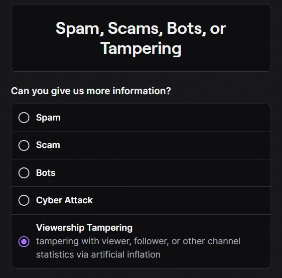 A screenshot of the Twitch Report form that says:

Spam, Scams, Bots, or Tampering


Can you give us more information?


Spam


Scam


Bots


Cyber Attack


Viewership Tampering

tampering with viewer, follower, or other channel statistics via artificial inflation