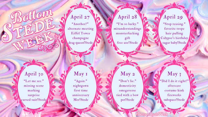 BSW ALT TEXT: 

A graphic for the @BottomStedeWeek account’s 1 year Anniversary Event. It has a background of pastel frosting, with soft purple, blues, pinks, and cream all swirled together. 

Prompts: 

*April 27*
“Another?” 
alternate meeting 
Eiffel Tower 
champagne
drag queen!Stede

*April 28*
“I’m so lucky.” 
misunderstandings 
monsterfucking 
gift
free use!Stede

*April 29*
“Stop teasing.” 
favorite trope 
hair pulling 
Calypso’s birthday
sugar baby!Stede

*April 30*
“Let me see.” 
missing scene 
marking 
surprise
cursed suit!Stede

*May 1*
“Again.” 
nightgown 
first time 
anniversary
Mer!Stede

*May 2*
“Don’t lie.” 
domesticity 
omegaverse 
Tied with a bow
pet!Stede

*May 3*
“Did I do it right?” 
Aftercare
costume kink 
fireworks
subspace!Stede