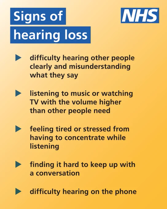 Text on image reads: Signs of hearing loss

- difficulty hearing other people clearly and misunderstanding what they say
- listening to music or watching TV with the volume higher than other people need
- feeling tired or stressed from having to concentrate while listening
- find it hard to keep up with conversation
- difficulty hearing on the phone

The NHS logo is in the top right-hand corner.