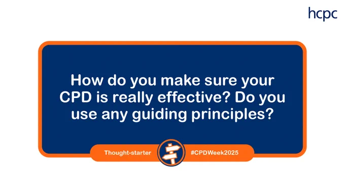 Graphic with a white background, and a blue box with an orange outline. The HCPC logo is in the top right. There is the CPD Week logo at the bottom and the words: 

How do you make sure your CPD is really effective? Do you use any guiding principles?
3-7 March 2025
#CPDWeek2025
