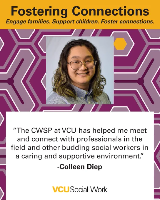 Fostering Connections.
Engage families. Support children. Foster connections.

"The CWSP at VCU has helped me meet and connect with professionals in the field and other budding social workers in a caring and supportive environment." -Colleen Diep. Headshot of Diep. VCU Social Work.