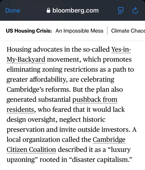 Housing advocates in the so-called Yes-in-My-Backyard movement, which promotes eliminating zoning restrictions as a path to greater affordability, are celebrating Cambridge’s reforms. But the plan also generated substantial pushback from residents, who feared that it would lack design oversight, neglect historic preservation and invite outside investors. A local organization called the Cambridge Citizen Coalition described it as a “luxury upzoning” rooted in “disaster capitalism.”
