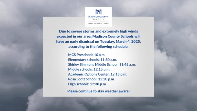 Due to severe storms and extremely high winds expected in our area, Madison County Schools will have an early dismissal on Tuesday, March 4, 2025, according to the following schedule:

MCS Preschool: 10 a.m. 
Elementary schools: 11:30 a.m. 
Shirley Simmons Middle School: 11:45 a.m.
Middle schools: 12:15 p.m.
Academic Options Center: 12:15 p.m.
Rosa Scott School: 12:20 p.m.
High schools: 12:30 p.m.

Please continue to stay weather aware!

#MarkOfExcellence #MovingTheMark #CreateCollaborateCommunicate