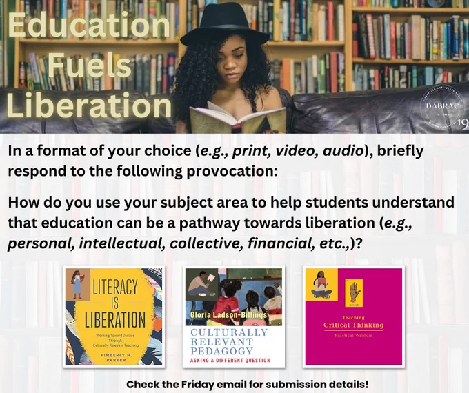 There is a femme presenting person wearing a hat reading a book in front of a bookshelf. To their left, it reads: Education Fuels Liberation. Below this, it says, In a format of your choice (e.g., print, video, audio), briefly respond to the following provocation: 

How do you use your subject area to help students understand that education can be a pathway towards liberation (e.g., personal, intellectual, collective, financial, etc.,)?

Check the Friday email for submission details!

Above this, there are photographs of three book covers that are titled Literacy is Liberation, Culturally Relevant Pedagogy, and Teaching Critical Thinking.