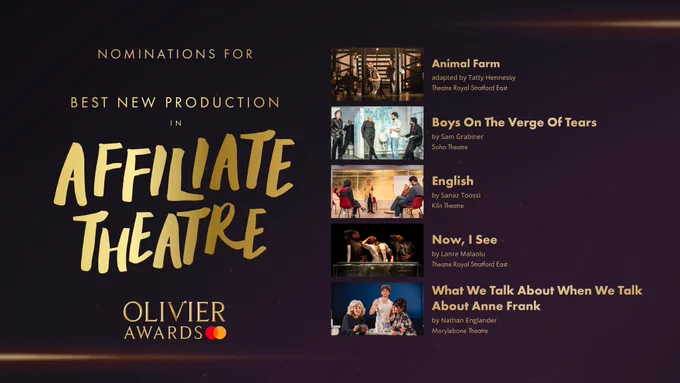 The nominees for Best New Production in Affiliate Theatre are: 

Animal Farm, by George Orwell, adapted by Tatty Hennessy,Theatre Royal Stratford East 

Boys On The Verge Of Tears, by Sam Grabiner, Soho Theatre 

English, by Sanaz Toossi, Kiln Theatre 

Now, I See, by Lanre Malaolu, Theatre Royal Stratford East 

What We Talk About When We Talk About Anne Frank, by Nathan Englander, Marylebone Theatre 