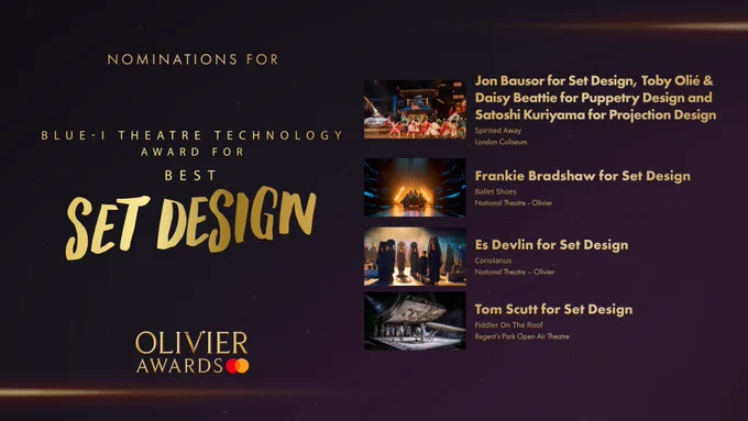 The nominees for the Blue-i Theatre Technology Award for Best Set Design are:

Jon Bausor for Set Design, Toby Olié & Daisy Beattie for Puppetry Design and Satoshi Kuriyama for Projection Design, Spirited Away, London Coliseum 

Frankie Bradshaw for Set Design, Ballet Shoes, National Theatre - Olivier 

Es Devlin for Set Design, Coriolanus, National Theatre – Olivier 

Tom Scutt for Set Design, Fiddler On The Roof, Regent's Park Open Air Theatre 