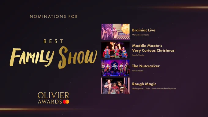 The nominees for Best Family Show are:

Brainiac Live, Marylebone Theatre 

Maddie Moate’s Very Curious Christmas, Apollo Theatre  

The Nutcracker, Polka Theatre 

Rough Magic, Shakespeare’s Globe, Sam Wanamaker Playhouse 