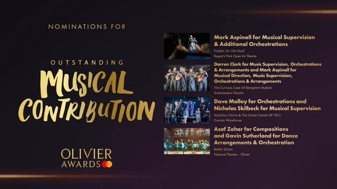 The nominees for Outstanding Musical Contribution are:

Mark Aspinall for Musical Supervision & Additional Orchestrations, Fiddler On The Roof, Regent's Park Open Air Theatre 

Darren Clark for Music Supervision, Orchestrations & Arrangements and Mark Aspinall for Musical Direction, Music Supervision, Orchestrations & Arrangements, The Curious Case Of Benjamin Button, Ambassadors Theatre 

Dave Malloy for Orchestrations and Nicholas Skilbeck for Musical Supervision, Natasha, Pierre & The Great Comet Of 1812, Donmar Warehouse 

Asaf Zohar for Compositions and Gavin Sutherland for Dance Arrangements & Orchestration, Ballet Shoes, National Theatre, Olivier 