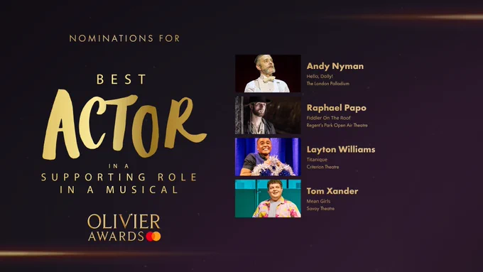 The nominees for Best Actor in a Supporting Role in a Musical are:

Andy Nyman, Hello, Dolly!, The London Palladium 

Raphael Papo, Fiddler On The Roof, Regent's Park Open Air Theatre 

Layton Williams, Titanique, Criterion Theatre 

Tom Xander, Mean Girls, Savoy Theatre 