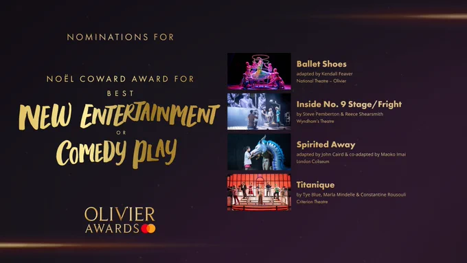 The nominees for the Noël Coward Award for Best New Entertainment or Comedy Play are:

Ballet Shoes, adapted by Kendall Feaver, National Theatre, Olivier 

Inside No. 9 Stage/Fright, by Steve Pemberton & Reece Shearsmith, Wyndham's Theatre 

Spirited Away, adapted by John Caird & co-adapted by Maoko Imai, London Coliseum 

Titanique, by Tye Blue, Marla Mindelle & Constantine Rousouli, Criterion Theatre 