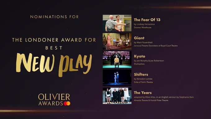 The nominees for The Londoner Award for Best New Play are:

The Fear Of 13, by Lindsey Ferrentino, Donmar Warehouse 

Giant, by Mark Rosenblatt, Jerwood Theatre Downstairs at Royal Court Theatre 

Kyoto, by Joe Murphy & Joe Robertson, @sohoplace 

Shifters, by Benedict Lombe, Duke of York's Theatre 

The Years, adapted by Eline Arbo, in an English version by Stephanie Bain, Almeida Theatre & Harold Pinter Theatre