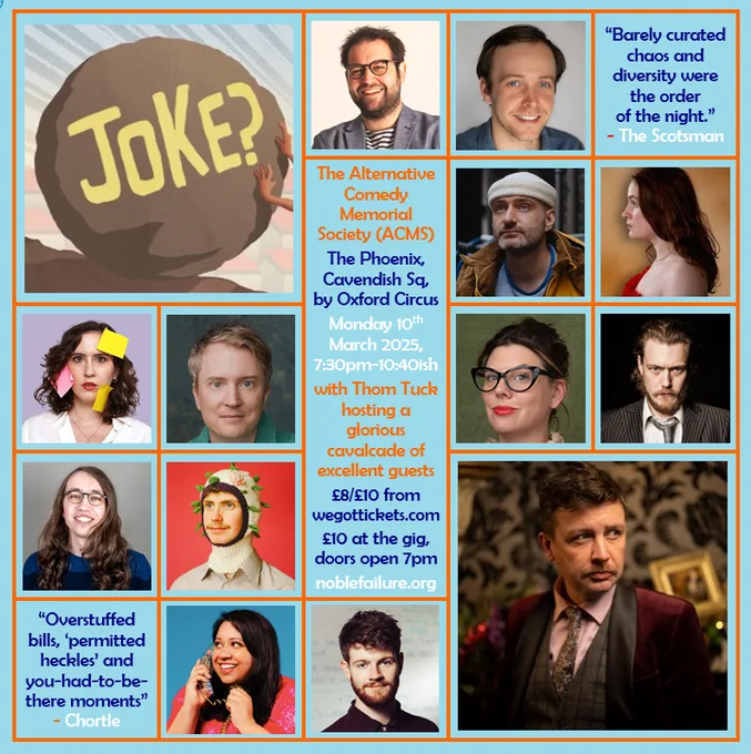 The Alternative Comedy Memorial Society (ACMS)
The Phoenix, Cavendish Sq, by Oxford Circus
Monday 10th March 2025, 7:30pm-10:40ish
with Thom Tuck hosting a glorious cavalcade of excellent guests: Adam Larter, Ben Target, Caroline Barton & Alexander Richmond, Charlie Vero-Martin, Dan Cook, Emma Davies, Guy Kelly, Joe Mayo, Mikey Bligh-Smith, Suchandrika Chakrabarti, Tom Whiston
£8/£10 from wegottickets.com
£10 at the gig, doors open 7pm
noblefailure.org
