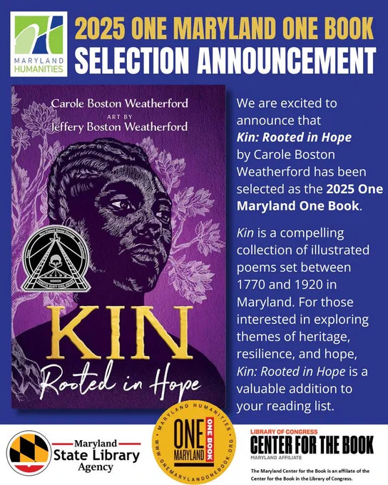 A graphic titled “2025 One Maryland One Book Selection” next to the Maryland Humanities logo. The graphic includes the image to the book “Kin: Rooted in Hope” by Carole Boston Weatherford, with art by Jeffery Boston Weatherford.The cover art is all purple with what appears to be a Black woman sketched/drawn in white with a tree behind her. The cover contains the seal for the Coretta Scott King Honor which includes the words “Peace,” “Nonviolent Social Change,” and “Brotherhood.” Next to the cover, text says “We are excited to announce that ‘KIN: Rooted in Hope’ has been selected as the 2025 One Maryland One Book. ‘Kin’ is a compelling collection of illustrated poems set between 1770 and 1920 in Maryland. For those interested in exploring themes of heritage, resilience, and hope, ‘Kin: Rooted in Hope’ is a valuable addition to your reading list.” At the bottom are logos for the Library of Congress Center for the Book Maryland Affiliate, Maryland Humanities’ One Maryland One Book program