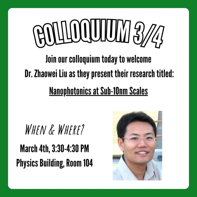 A flyer for the colloquium on March 4th, 2025. A caption at the top says, "Colloquium 3/4", along with text below that says, "Join our colloquium today to welcome Dr. Zhaowei Liu as they present their research titled:". Follow-up text below that is underlined says, "Nanophotonics at Sub-10nm Scales". Text in the bottom left corner says, "When & Where?", with follow-up text below that says, "March 4th, 3:30-4:30 PM, Physics Building, Room 104". A picture of Dr. Zhaowei Liu is in the bottom right corner.