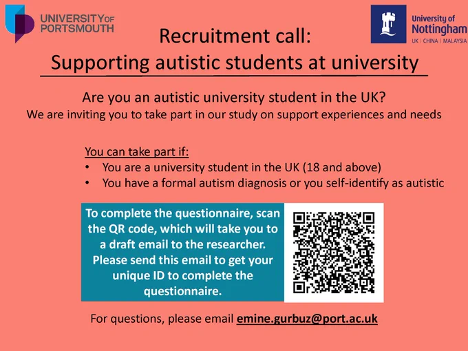 Flyer titled Recruitment call: Supporting autistic students at university. The University of Portsmouth logo is in the top-left corner and the University of Nottingham logo is in the top-right corner.

It says Are you an autistic university student in the UK?
We are inviting you to take part in our study on support experiences and needs, followed by
You can take part if:
 You are a university student in the UK (18 and above)
 You have a formal autism diagnosis or you self-identify as autistic"
To complete the questionnaire, scan the QR code, which will take you to a draft email to the researcher. Please send this email to get your unique ID to complete the questionnaire." The QR code is presented to the right.
The flyer ends with For questions, please email emine.gurbuz@port.ac.uk.