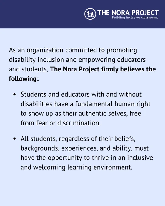 As an organization committed to promoting disability inclusion and empowering educators and students, The Nora Project firmly believes the following:

Students and educators with and without disabilities have a fundamental human right to show up as their authentic selves, free from fear or discrimination. 

All students, regardless of their beliefs, backgrounds, experiences, and ability, must have the opportunity to thrive in an inclusive and welcoming learning environment.
