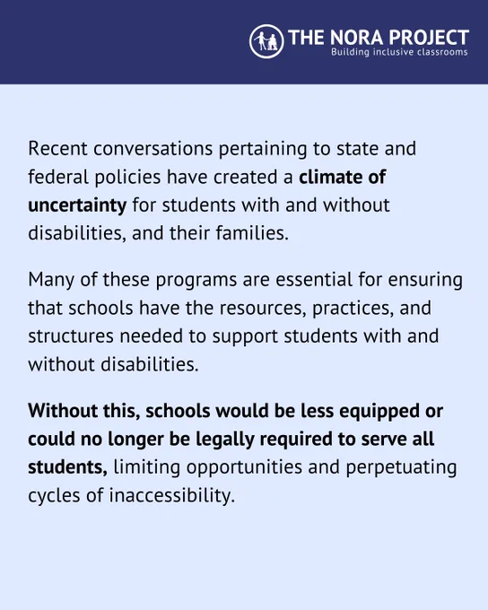 Recent conversations pertaining to state and federal policies have created a climate of uncertainty for students with and without disabilities, and their families. 

Many of these programs are essential for ensuring that schools have the resources, practices, and structures needed to support students with and without disabilities. 

Without this, schools would be less equipped or could no longer be legally required to serve all students, limiting opportunities and perpetuating cycles of inaccessibility.