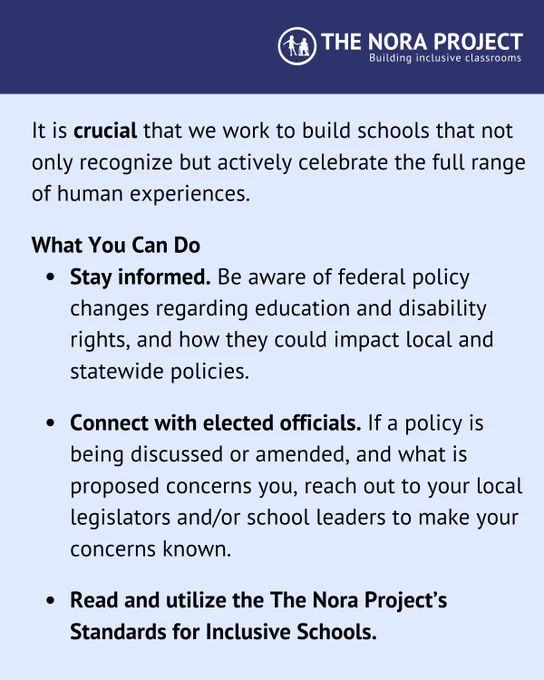 It is crucial that we work to build schools that not only recognize but actively celebrate the full range of human experiences. 

What You Can Do
Stay informed. Be aware of federal policy changes regarding education and disability rights, and how they could impact local and statewide policies. 

Connect with elected officials. If a policy is being discussed or amended, and what is proposed concerns you, reach out to your local legislators and/or school leaders to make your concerns known.  

Read and utilize the The Nora Project’s Standards for Inclusive Schools.