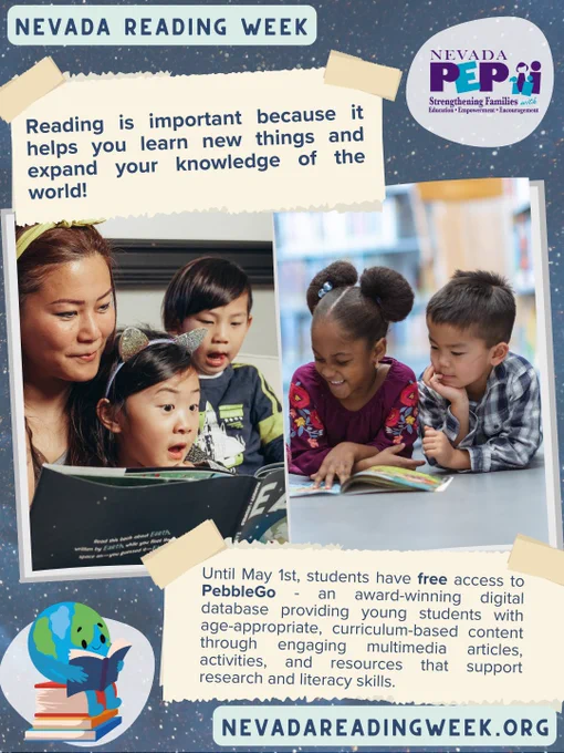 Blue star background, NVPEP logo & clip art of globe sitting on books while reading. 2 photos of children reading. Text "Nevada Reading Week. Reading is important because it helps you learn new things & expand your knowledge of the world! Until May 1, students have free access to PebbleGo, an award-winning digital database providing young students with age-appropriate, curriculum-based content through engaging multimedia articles, activities, & resources that support research & literacy skills."