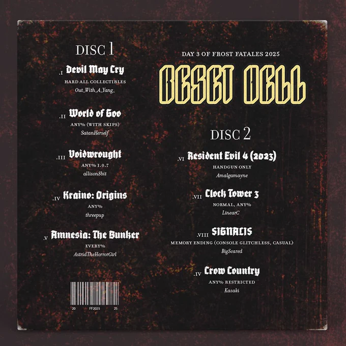 back of Reset Hell album with the Day 3 Frost Fatales 2025 schedule that reads:

.I Devil May Cry
Hard All Collectibles
Out_With_A_Yang_

.II World of Goo
Any% (With Skips)
SatanHerself

.III Voidwrought
Any% 1.0.7
allison8bit

.IV Kraino: Origins
Any%
threepup

.V Amnesia: The Bunker
Every%
AstridTheHorrorGirl

.VI Resident Evil 4 (2023)
Handgun Only
Amalgamayne

.VII Clock Tower 3
Normal, Any%
Amalgamayne

.VIII SIGNALIS
Memory Ending (Console Glitchless, Casual)
BigScared

.IV Crow Country
Any% Restricted
Kasaki