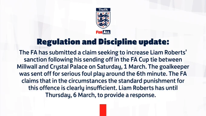 The FA has submitted a claim seeking to increase Liam Roberts’ sanction following his sending off in the FA Cup tie between Millwall and Crystal Palace on Saturday, 1 March. The goalkeeper was sent off for serious foul play around the 6th minute. The FA claims that in the circumstances the standard punishment for this offence is clearly insufficient. Liam Roberts has until Thursday, 6 March, to provide a response.    
