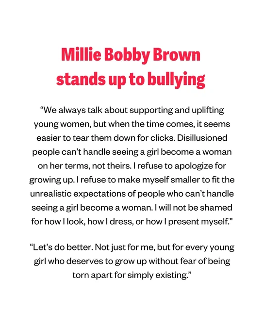 Millie Bobby Brown stands up to bullying 
“We always talk about supporting and uplifting young women, but when the time comes, it seems easier to tear them down for clicks. Disillusioned people can’t handle seeing a girl become a woman on her terms, not theirs. I refuse to apologize for growing up. I refuse to make myself smaller to fit the unrealistic expectations of people who can’t handle seeing a girl become a woman. I will not be shamed for how I look, how I dress, or how I present myself. 
“Let’s do better. Not just for me, but for every young girl who deserves to grow up without fear of being torn apart for simply existing.”
