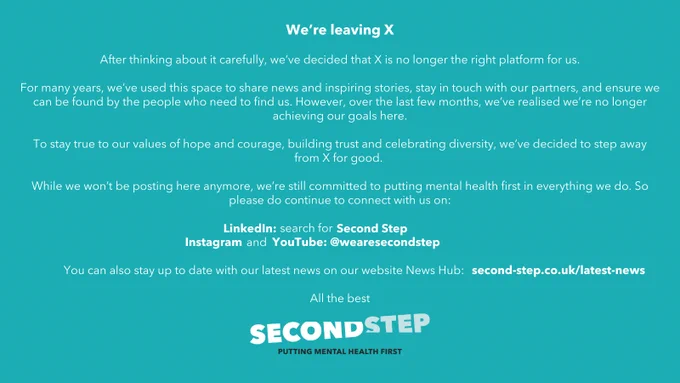 We’re leaving X 

After thinking about it carefully, we’ve decided that X is no longer the right platform for us.  

For many years, we’ve used this space to share news and inspiring stories, stay in touch with our partners, and ensure we can be found by the people who need to find us.  However over the last few months, we’ve realised  we’re no longer achieving our goals here. 

To stay true to our values of hope and courage, building trust and celebrating diversity, we’ve decided to step away from X for good.  

While we won’t be posting here anymore, we’re still committed to putting mental health first in everything we do. So please do continue to connect with us on: 

LinkedIn: search for Second Step 

Instagram and YouTube: @wearesecondstep 

You can also stay up to date with our latest news on our website News Hub: second-step.co.uk/latest-news. 

All the best 

Second Step 