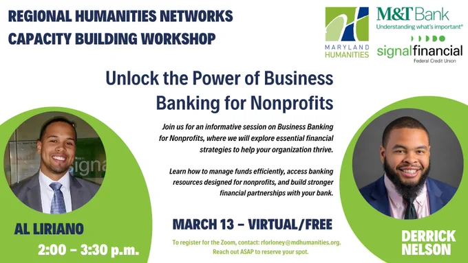Text says: “Business Banking for Nonprofits” with “Regional Humanities Network Capacity-Building Workshop” at the top left corner and “March 13. 2:00 p.m.--3:30 P.M. Virtual” at the bottom of the image.


The body of the text says “Join us for an informative session on Business Banking for Nonprofits, where we will explore essential strategies to help your organization thrive. Learn how to manage funds efficiently, access banking resources for nonprofits, and build stronger financial partnerships with your bank. To register for Zoom, contact rforloney@mdhumanities.org. Reach out ASAP to reserve your spot.”  There are headshots of two Black men in a jacket and tie. One is Al Liriano and the other is Derrick Nelson. At the top right corner are the logos for Maryland Humanities, M&T Bank, and Signal Financial Federal Credit Union.