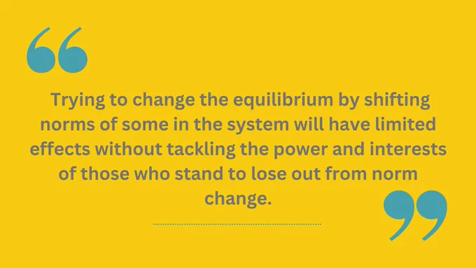 Trying to change the equilibrium by shifting norms of some in the system will have limited effects without tackling the power and interests of those who stand to lose out from norm change.