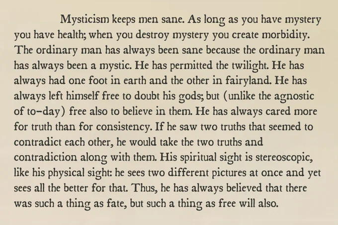 Mysticism keeps men sane. As long as you have mystery you have health; when you destroy mystery you create morbidity. The ordinary man has always been sane because the ordinary man has always been a mystic. He has permitted the twilight. He has always had one foot in earth and the other in fairyland. He has always left himself free to doubt his gods; but (unlike the agnostic of to-day) free also to believe in them. He has always cared more for truth than for consistency. If he saw two truths that seemed to contradict each other, he would take the two truths and contradiction along with them. His spiritual sight is stereoscopic, like his physical sight: he sees two different pictures at once and yet sees all the better for that. Thus, he has always believed that there was such a thing as fate, but such a thing as free will also.
