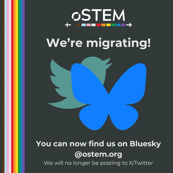A dark blue background with a vertical rainbow on the left side. At the top is the oSTEM logo. Below it, in white text, it says “We’re migrating!” Below is the Bluesky logo over the Twitter bird logo. Below, in bold white text it says “You can now find us on Bluesky. @ostem.org.” Below, in regular text, it says “We will no longer be posting to X/Twitter.”
