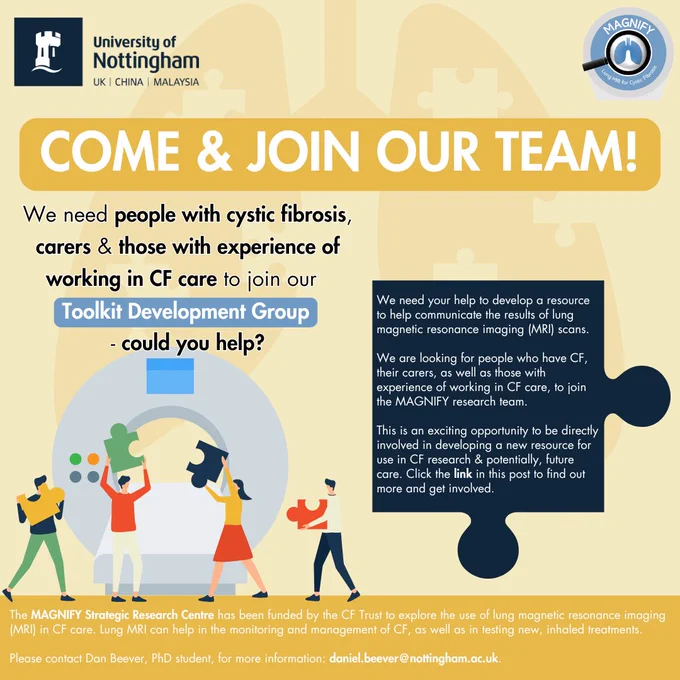 Come and join our team!

We need people with cystic fibrosis, carers & those with experience of working in CF care to join our Toolkit Development Group – could you help?

We need your help to develop a resource to help communicate the results of lung magnetic resonance imaging (MRI) scans.

We are looking for people who have CF, their carers, as well as those with experience of working in CF care, to join the MAGNIFY research team.

This is an exciting opportunity to be directly involved in developing a new resource for use in CF research & potentially, future care.  Click the link in this post to find out more and get involved.

The MAGNIFY Strategic Research Centre has been funded by the CF Trust to explore the use of lung MRI in CF care. Lung MRI can help in the monitoring and management of CF, as well as in testing new inhaled treatments. 

Please contact Dan Beever, PhD student, for further information: daniel.beever@nottingham.ac.uk.