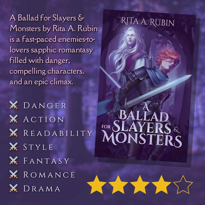 Dark purple background with blurry image of a forest. On the left is the text, in pale pink: "A Ballad for Slayers & Monsters by Rita A. Rubin is a fast-paced enemies-to-lovers sapphic romantasy filled with danger, compelling characters, and an epic climax." Below that is a list that includes:
⚔️ Danger
⚔️ Action
⚔️ Readability
⚔️ Style
⚔️ Fantasy
⚔️ Romance
⚔️ Drama
To the right is the book cover with 4 stars below it. The cover has a dark purple forest background with "Rita A. Rubin" written at the top and "A Ballad for Slayers and Monsters" at the center bottom. Above the title are two women. One has short red hair and is wearing armor while brandishing a sword. Her head is facing forward, slightly tilted, but her eyes are looking back at the other woman. That woman is behind her and on the left side of the cover. She has long white hair blowing and pale skin. Her head is facing forward and slightly up and she's looking off that way. Fangs peak out from between her closed lips.