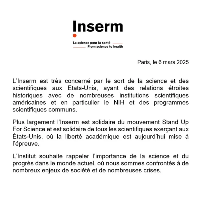 L’Inserm est très concerné par le sort de la science et des scientifiques aux Etats-Unis, ayant des relations étroites historiques avec de nombreuses institutions scientifiques américaines et en particulier le NIH et des programmes scientifiques communs.

Plus largement l’Inserm est solidaire du mouvement Stand Up For Science et est solidaire de tous les scientifiques exerçant aux États-Unis, où la liberté académique est aujourd’hui mise à l’épreuve.

L’Institut souhaite rappeler l’importance de la science et du progrès dans le monde actuel, où nous sommes confrontés à de nombreux enjeux de société et de nombreuses crises.
