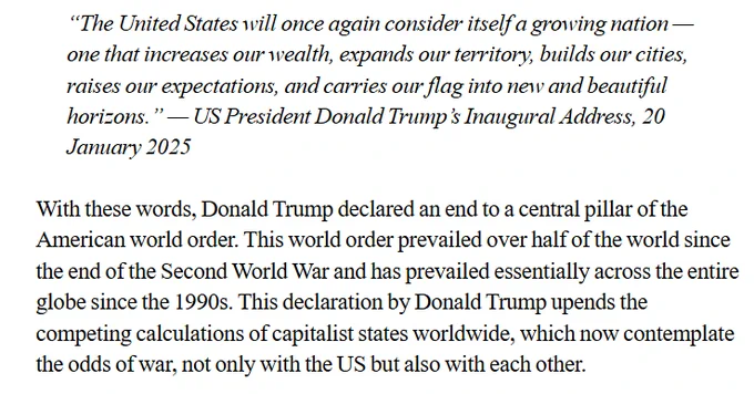 The opening of the article. It reads:
“The United States will once again consider itself a growing nation — one that increases our wealth, expands our territory, builds our cities, raises our expectations, and carries our flag into new and beautiful horizons.” — US President Donald Trump’s Inaugural Address, 20 January 2025

With these words, Donald Trump declared an end to a central pillar of the American world order. This world order prevailed over half of the world since the end of the Second World War and has prevailed essentially across the entire globe since the 1990s. This declaration by Donald Trump upends the competing calculations of capitalist states worldwide, which now contemplate the odds of war, not only with the US but also with each other.