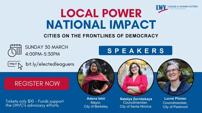 LOCAL POWER
NATIONAL IMPACT
CITIES ON THE FRONTLINES OF DEMOCRACY

SUNDAY 30 MARCH
4:00PM-5:30PM
http://bit.ly/electedleaguers
REGISTER NOW

SPEAKERS
Adena Ishii
Mayor, City of Berkeley
Natalya Zernitskaya
Councilmember, City of Santa Monica
Lorrel Plimier
Councilmember, City of Piedmont
Tickets only $10 - Funds support the LWVC's advocacy efforts.