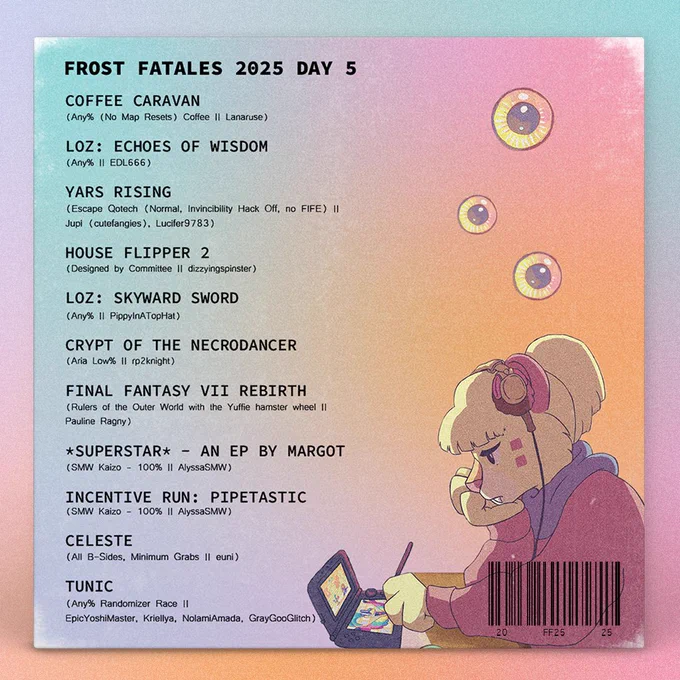 Loading Screens to Chill Out To track list with the Frost Fatales 2025 day 5 schedule and text that reads:

Coffee Caravan
(Any% (No Map Resets) Coffee || Lanaruse)

LoZ: Echoes of Wisdom	
(Any% || EDL666)

Yars Rising
(Escape Qotech (Normal, Invincibility Hack Off, no FIFE) ||
Jupi (cutefangies), Lucifer9783)

House Flipper 2
(Designed by Committee || dizzyingspinster)

Loz: Skyward Sword
(Any% || PippyInATopHat)

Crypt of the NecroDancer
(Aria Low% || rp2knight)

Final Fantasy VII Rebirth
(Rulers of the Outer World with the Yuffie hamster wheel ||
Pauline Ragny)

*SUPERSTAR* - an EP by margot
(SMW Kaizo - 100% || AlyssaSMW)

Incentive Run: Pipetastic
(SMW Kaizo - 100% || AlyssaSMW)

Celeste	
(All B-Sides, Minimum Grabs || euni)	

TUNIC
(Any% Randomizer Race ||
EpicYoshiMaster, Kriellya, NolamiAmada, GrayGooGlitch)