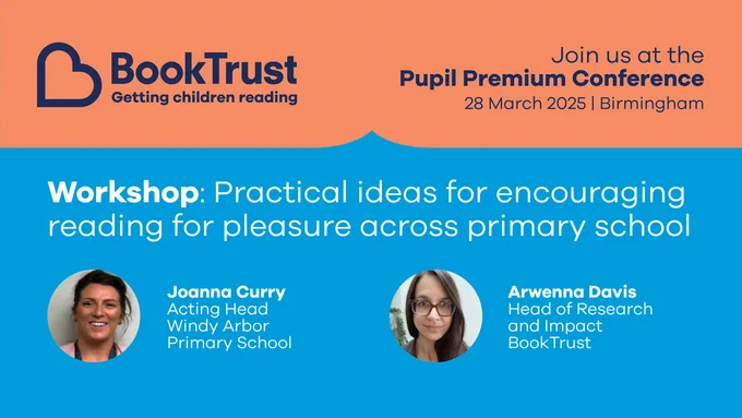The BookTrust logo and the words: "Join us at the Pupil Premium Conference - 28 March 2025, Birmingham."
Then: "Workshop: Practical ideas for encouraging reading for pleasure across primary school."
Plus photos of Joanne Curry, Acting Head at Windy Arbor Primary School, and Arwenna Davis, Head of Research and Impact at BookTrust