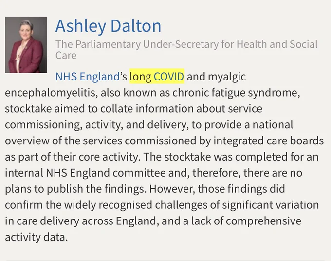 Copy of answer given by Ashley Dalton MP to Jo Platt MP. There is a small photo of Ashley Dalton in the top left corner. Text reads: Ashley Dalton
The Parliamentary Under-Secretary for Health and Social Care. NHS England's long COVID and myalgic encephalomyelitis, also known as chronic fatigue syndrome, stocktake aimed to collate information about service commissioning, activity, and delivery, to provide a national overview of the services commissioned by integrated care boards as part of their core activity. The stocktake was completed for an internal NHS England committee and, therefore, there are no plans to publish the findings. However, those findings did confirm the widely recognised challenges of significant variation in care delivery across England, and a lack of comprehensive activity data.