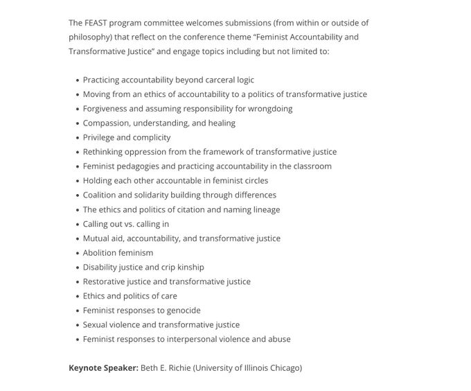 The FEAST program committee welcomes submissions (from within or outside of philosophy) that reflect on the conference theme “Feminist Accountability and Transformative Justice” and engage topics including but not limited to:

    Practicing accountability beyond carceral logic

    Moving from an ethics of accountability to a politics of transformative justice

    Forgiveness and assuming responsibility for wrongdoing

    Compassion, understanding, and healing

    Privilege and complicity

    Rethinking oppression from the framework of transformative justice

    Feminist pedagogies and practicing accountability in the classroom

    Holding each other accountable in feminist circles

    Coalition and solidarity building through differences

    The ethics and politics of citation and naming lineage

    Calling out vs. calling in

    Mutual aid, accountability, and transformative justice

    Abolition feminism 

    Disability justice and crip kinship

    Restorative justice 