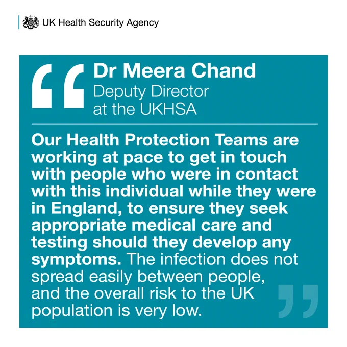 Dr Meera Chand, Deputy Director at the UK Health Security Agency, said:

"Our Health Protection Teams are working at pace to get in touch with people who were in contact with this individual while they were in England, to ensure they seek appropriate medical care and testing should they develop any symptoms. The infection does not spread easily between people, and the overall risk to the UK population is very low."