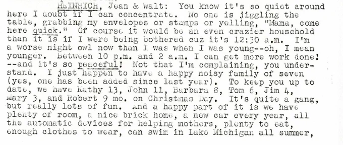 HEINRICH, Jean & Walt: You know it's so quiet around here I doubt if I can concentrate. No one is jiggling the table, grabbing my envelopes or stamps or yelling, "Mama, come here quick." Of course it would be an even crazier household than it is if I were being bothered cuz it's 12:30 a.m. I'm a worse night owl now than I was when I was young--oh, I mean younger. Between 10 p.m. and 2 a.m. I can get more work done! --and it's so peaceful! Not that I'm complaining, you under-stand. I just happen to have a happy noisy family of seven (yes, one has been added since last year). To keep you up to date, we have kathy 13, John 11, Barbera 8, Tom 6, Jim 4, Mary 3, and Robert 9 mo. on Christmas Day. It's quite a gang, but really lots of fun. And a happy part of it is we have plenty of room, a nice brick home, a new car every year, all the automatic devices for helping mothers, plenty to eat, enough clothes to wear, can swim in Lake Michigan all summer,