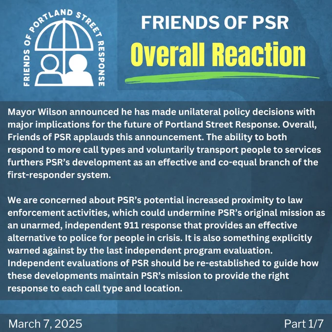 Mayor Wilson announced he has made unilateral policy decisions with major implications for the future of Portland Street Response. Overall, Friends of PSR applauds this announcement. The ability to both respond to more call types and voluntarily transport people to services furthers PSR’s development as an effective and co-equal branch of the first-responder system. 

We are concerned about PSR’s potential increased proximity to law enforcement activities, which could undermine PSR’s original mission as an unarmed, independent 911 response that provides an effective alternative to police for people in crisis. It is also something explicitly warned against by the last independent program evaluation. Independent evaluations of PSR should be re-established to guide how these developments maintain PSR’s mission to provide the right response to each call type and location. 